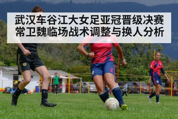 武汉车谷江大女足亚冠晋级决赛 常卫魏临场战术调整与换人分析