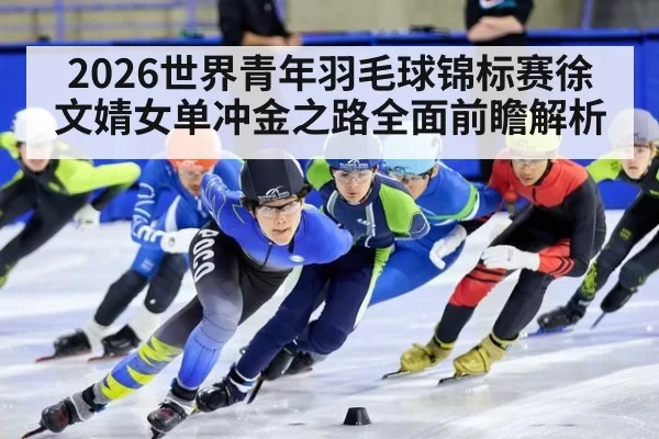 2026世界青年羽毛球锦标赛徐文婧女单冲金之路全面前瞻解析